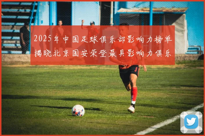 2025年中国足球俱乐部影响力榜单揭晓北京国安荣登最具影响力俱乐部榜首