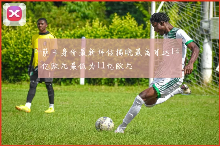 萨卡身价最新评估揭晓最高可达14亿欧元最低为11亿欧元