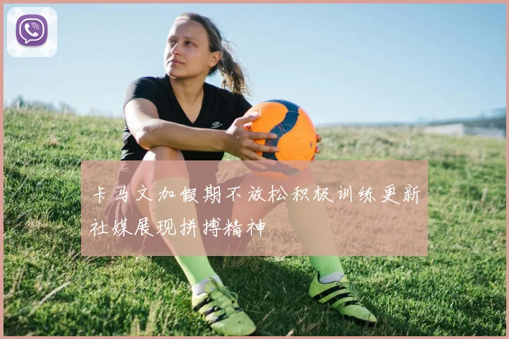 卡马文加假期不放松积极训练更新社媒展现拼搏精神