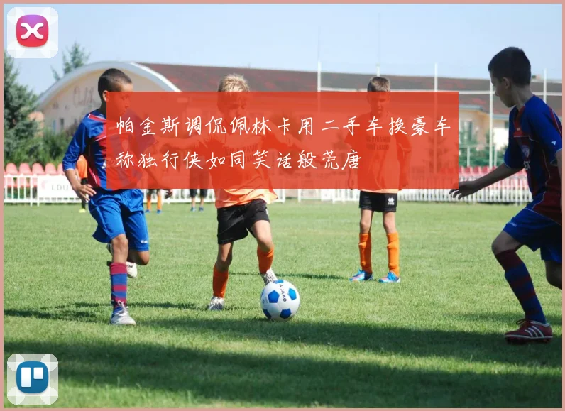 帕金斯调侃佩林卡用二手车换豪车称独行侠如同笑话般荒唐