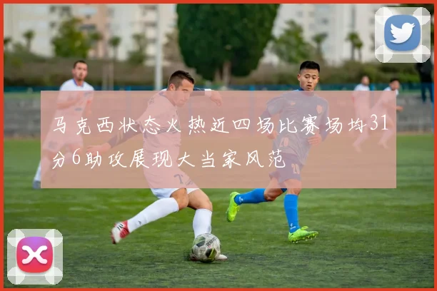 马克西状态火热近四场比赛场均31分6助攻展现大当家风范