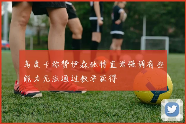 乌度卡称赞伊森独特直觉强调有些能力无法通过教学获得