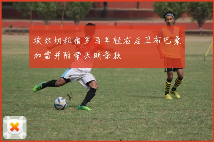 埃尔切租借罗马年轻右后卫布巴桑加雷并附带买断条款