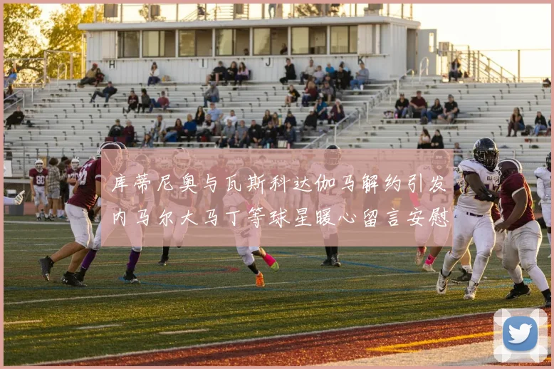 库蒂尼奥与瓦斯科达伽马解约引发内马尔大马丁等球星暖心留言安慰