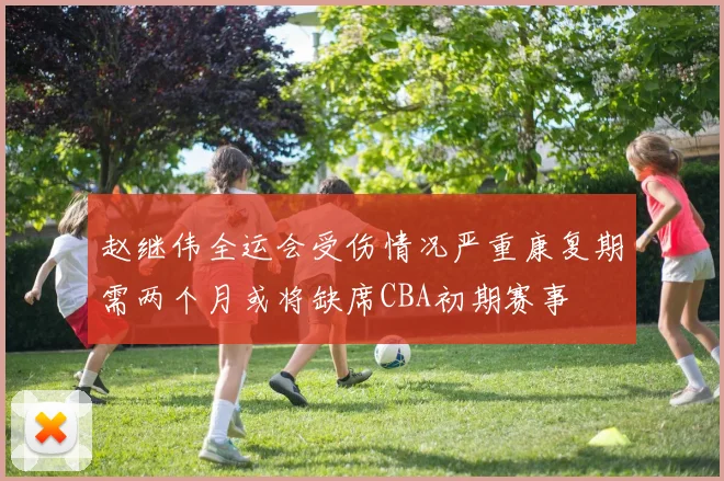 赵继伟全运会受伤情况严重康复期需两个月或将缺席CBA初期赛事