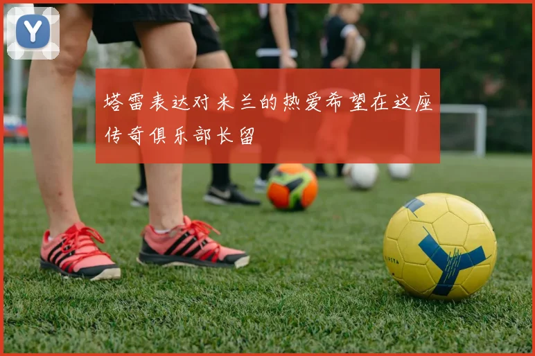 塔雷表达对米兰的热爱希望在这座传奇俱乐部长留