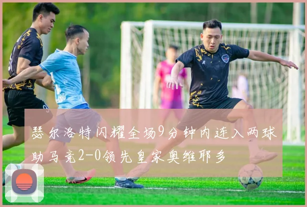 瑟尔洛特闪耀全场9分钟内连入两球助马竞2-0领先皇家奥维耶多
