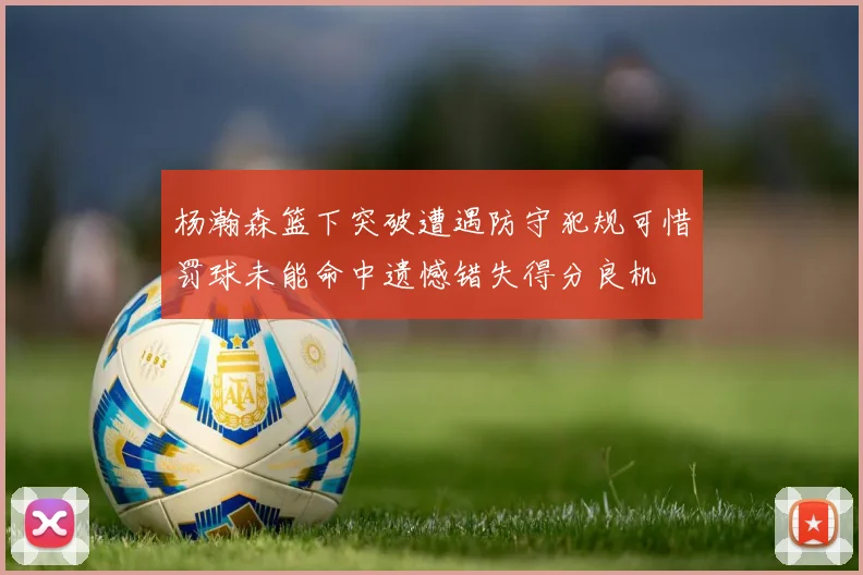 杨瀚森篮下突破遭遇防守犯规可惜罚球未能命中遗憾错失得分良机