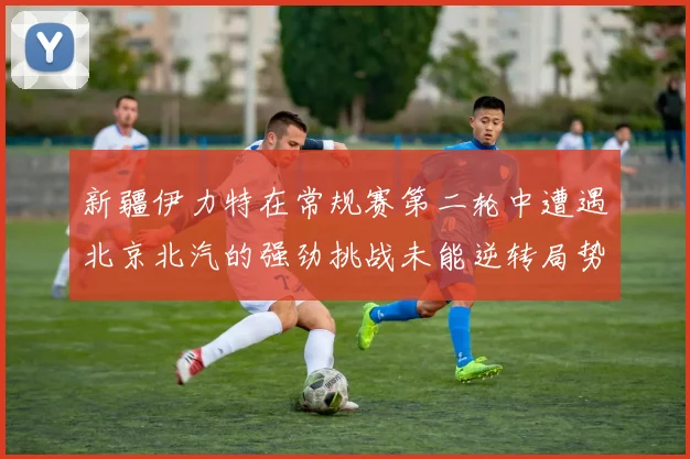 新疆伊力特在常规赛第二轮中遭遇北京北汽的强劲挑战未能逆转局势