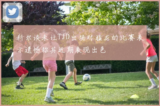 科尔谈未让TJD出场对猛龙的比赛表示遗憾称其近期表现出色