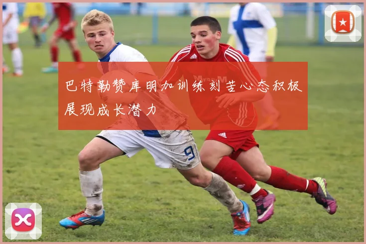 巴特勒赞库明加训练刻苦心态积极展现成长潜力