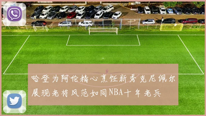 哈登为阿伦精心烹饪新秀克尼佩尔展现老将风范如同NBA十年老兵