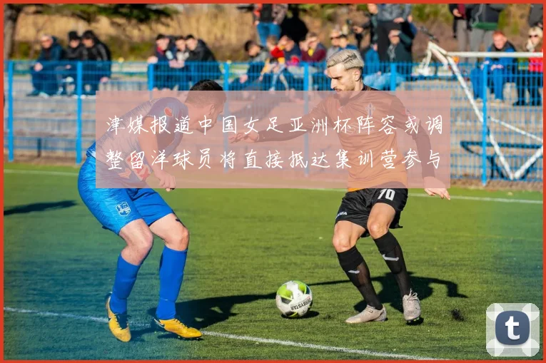 津媒报道中国女足亚洲杯阵容或调整留洋球员将直接抵达集训营参与备战