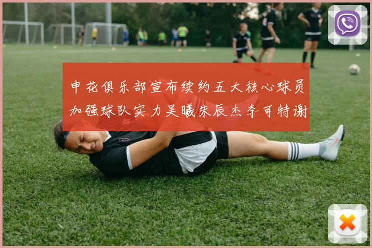 申花俱乐部宣布续约五大核心球员加强球队实力吴曦朱辰杰李可特谢拉马纳法齐续约