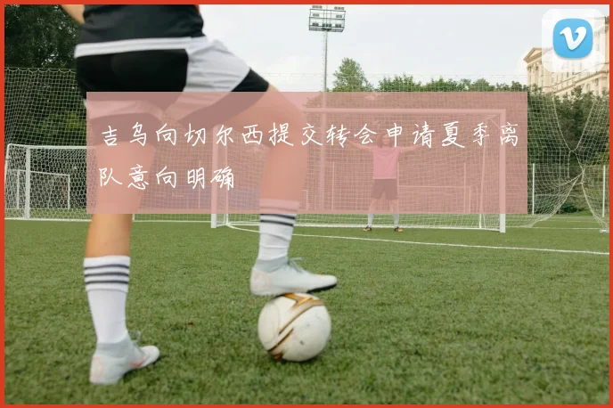 吉乌向切尔西提交转会申请夏季离队意向明确