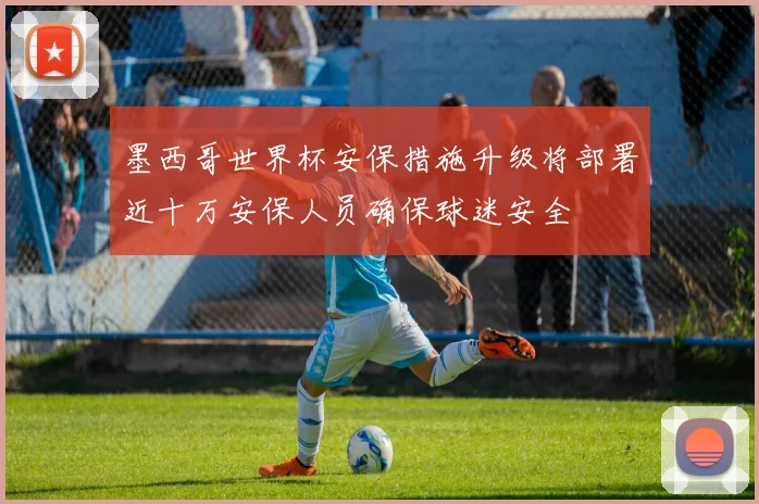 墨西哥世界杯安保措施升级将部署近十万安保人员确保球迷安全