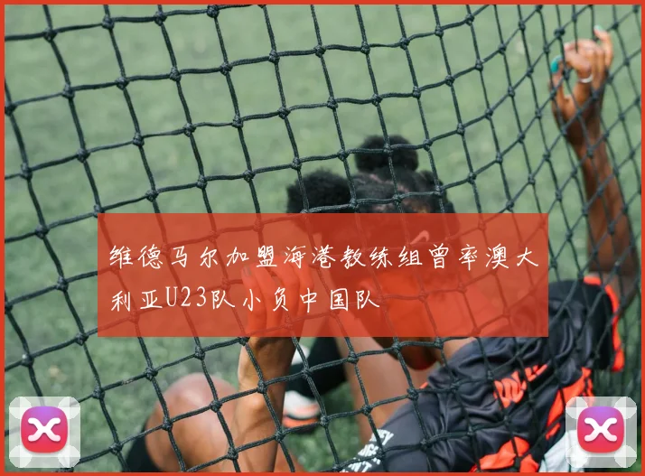 维德马尔加盟海港教练组曾率澳大利亚U23队小负中国队