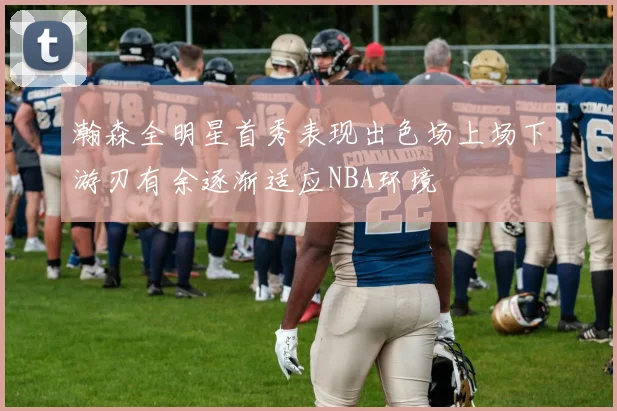 瀚森全明星首秀表现出色场上场下游刃有余逐渐适应NBA环境