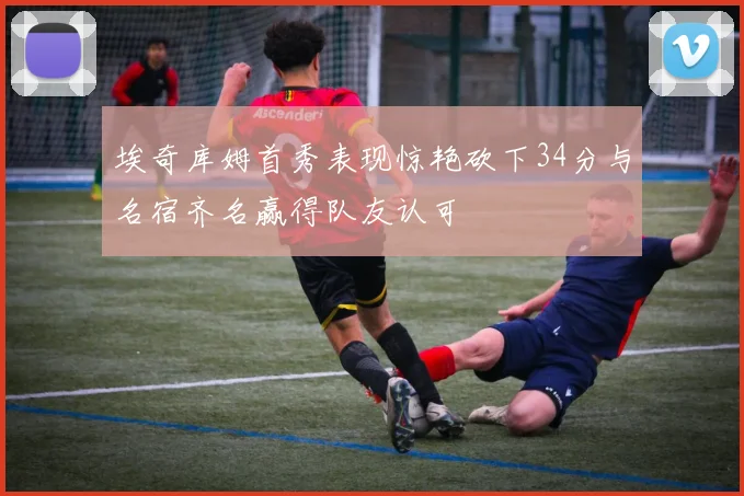 埃奇库姆首秀表现惊艳砍下34分与名宿齐名赢得队友认可