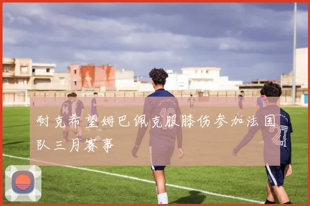 耐克希望姆巴佩克服膝伤参加法国队三月赛事