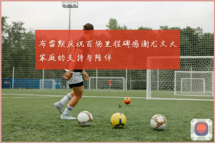布雷默庆祝百场里程碑感谢尤文大家庭的支持与陪伴